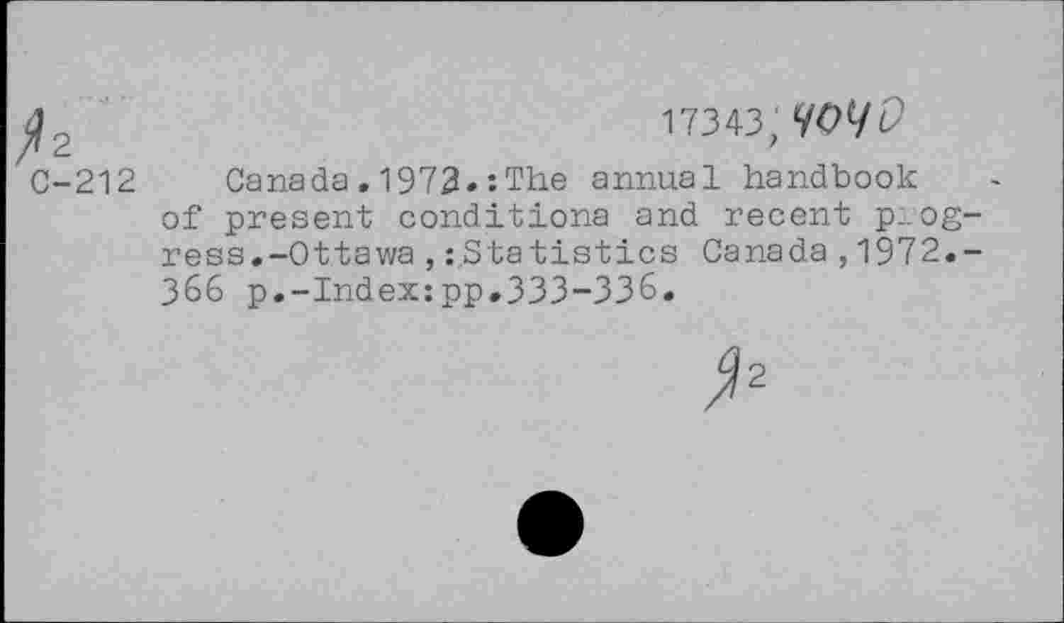 ﻿
17343, MW
C-212 Canada.1972.:The annual handbook of present conditiona and recent pa ogress.-Ottawa ,Statistics Canada , 1972.-366 p.-Index:pp.333-336.